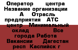 Оператор Call-центра › Название организации ­ А3 › Отрасль предприятия ­ АТС, call-центр › Минимальный оклад ­ 17 000 - Все города Работа » Вакансии   . Дагестан респ.,Каспийск г.